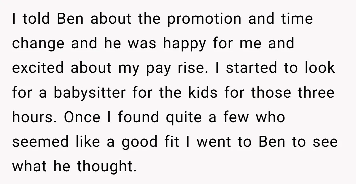 I told Ben about the promotion and time change and he was happy for me and excited about my pay rise. I started to look for a babysitter for the...