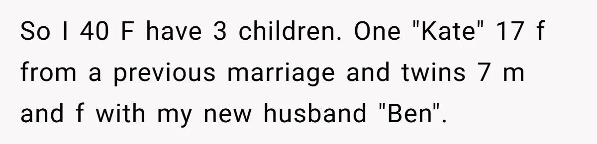 So I 40 F have 3 children. One "Kate" 17 f from a previous marriage and twins 7 m and f with my new husband "Ben".