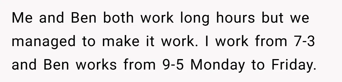 Me and Ben both work long hours but we managed to make it work. I work from 7-3 and Ben works from 9-5 Monday to Friday.
