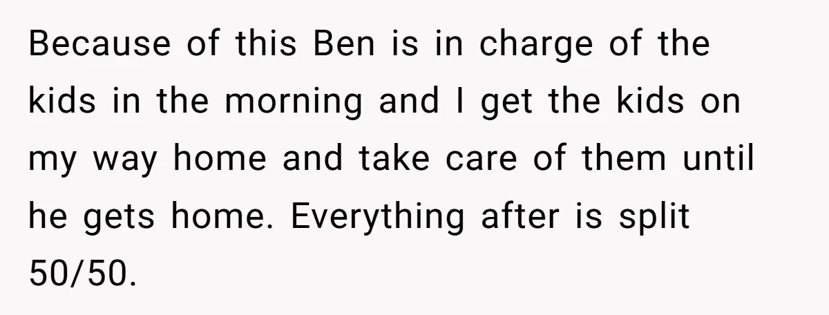 Because of this Ben is in charge of the kids in the morning and I get the kids on my way home and take care of them until he gets...