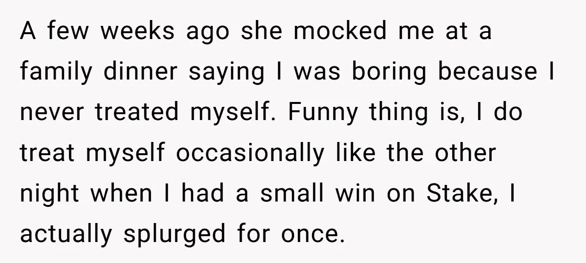 A few weeks ago she mocked me at a family dinner saying I was boring because I never treated myself. Funny thing is, I do treat myself occasionally like the...