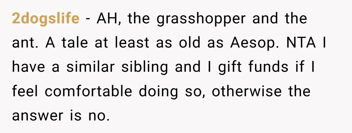 2dogslife − AH, the grasshopper and the ant. A tale at least as old as Aesop. NTA I have a similar sibling and I gift funds if I feel comfortable...