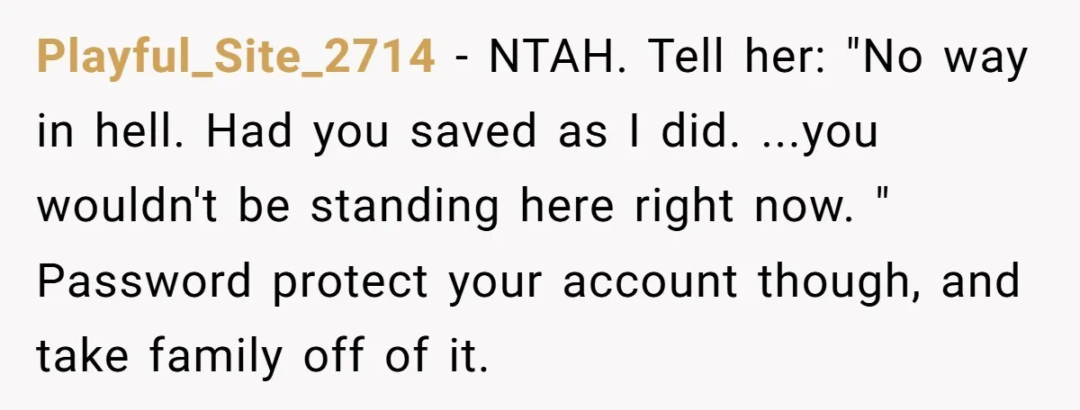 Playful_Site_2714 − NTAH. Tell her: "No way in hell. Had you saved as I did. ...you wouldn't be standing here right now. " Password protect your account though, and take...