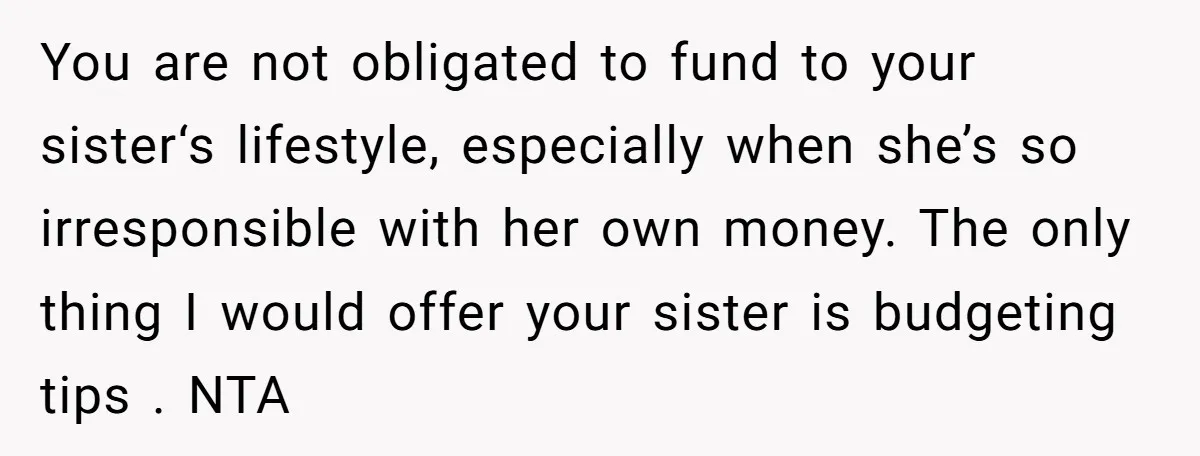 You are not obligated to fund to your sister‘s lifestyle, especially when she’s so irresponsible with her own money. The only thing I would offer your sister is budgeting tips...