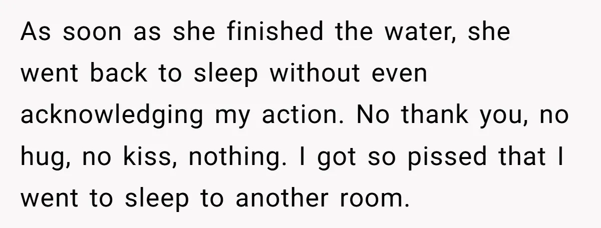 As soon as she finished the water, she went back to sleep without even acknowledging my action. No thank you, no hug, no kiss, nothing. I got so pissed that...