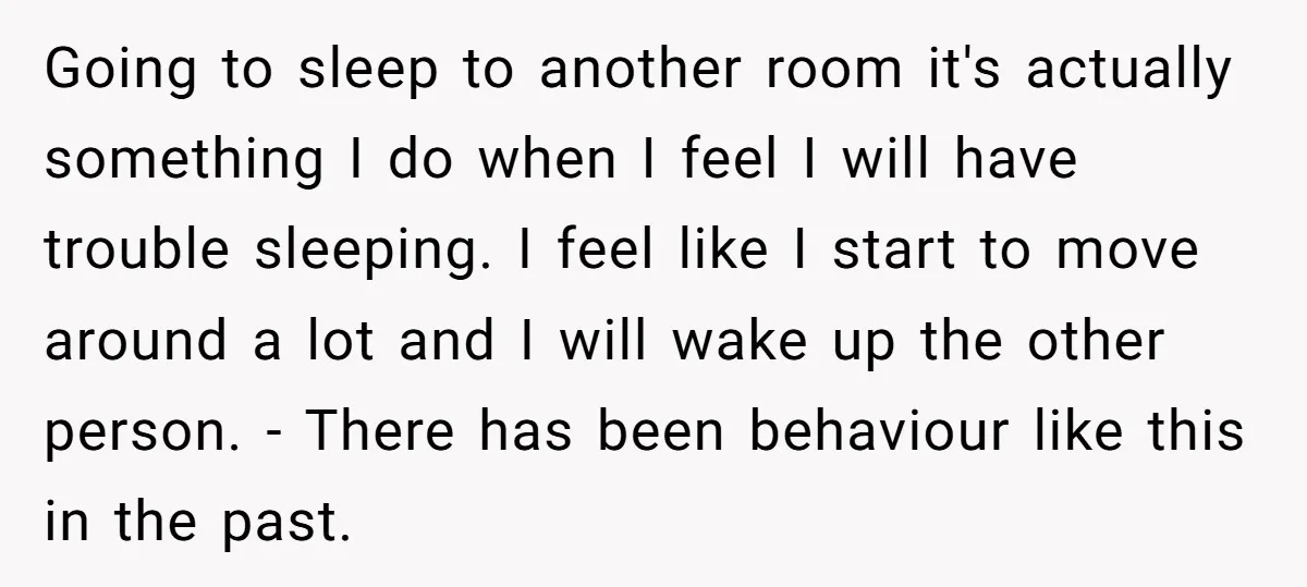Going to sleep to another room it's actually something I do when I feel I will have trouble sleeping. I feel like I start to move around a lot and...