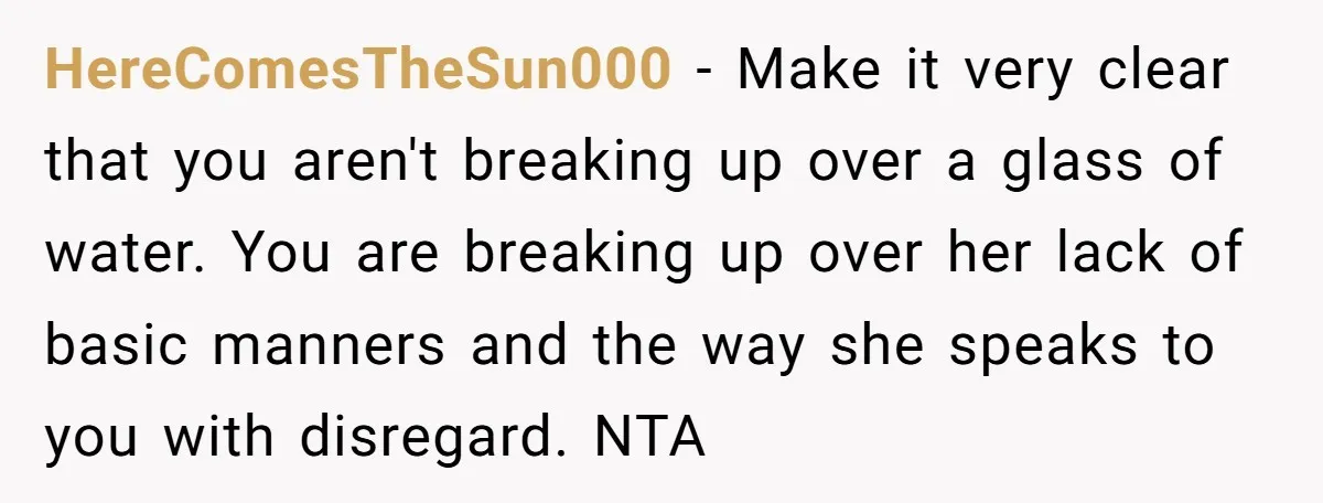HereComesTheSun000 − Make it very clear that you aren't breaking up over a glass of water. You are breaking up over her lack of basic manners and the way she...