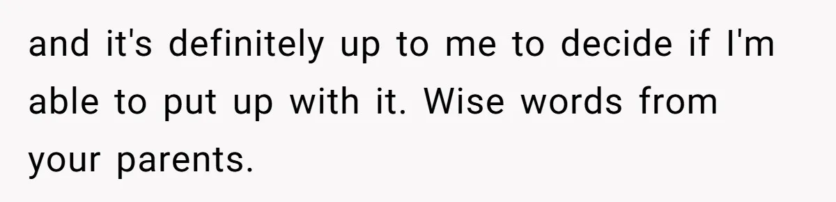 and it's definitely up to me to decide if I'm able to put up with it. Wise words from your parents.