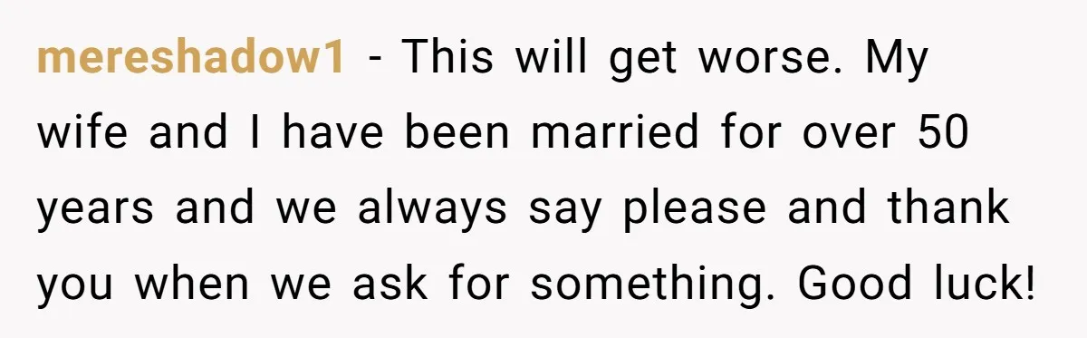 mereshadow1 − This will get worse. My wife and I have been married for over 50 years and we always say please and thank you when we ask for something....