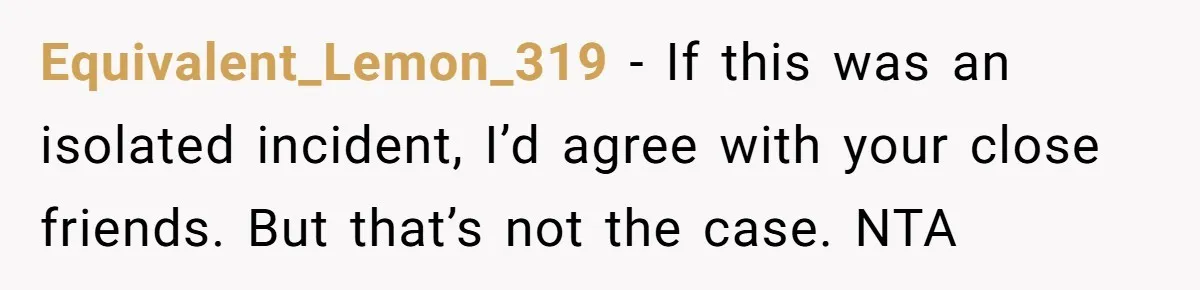 Equivalent_Lemon_319 − If this was an isolated incident, I’d agree with your close friends. But that’s not the case. NTA