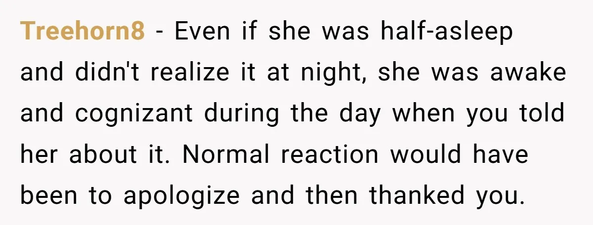 Treehorn8 − Even if she was half-asleep and didn't realize it at night, she was awake and cognizant during the day when you told her about it. Normal reaction would...