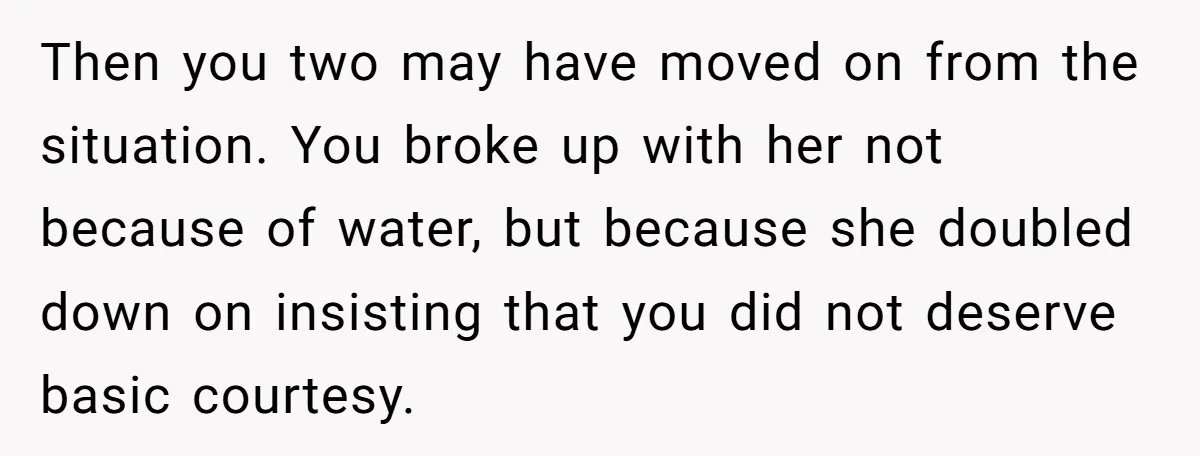 Then you two may have moved on from the situation. You broke up with her not because of water, but because she doubled down on insisting that you did not...