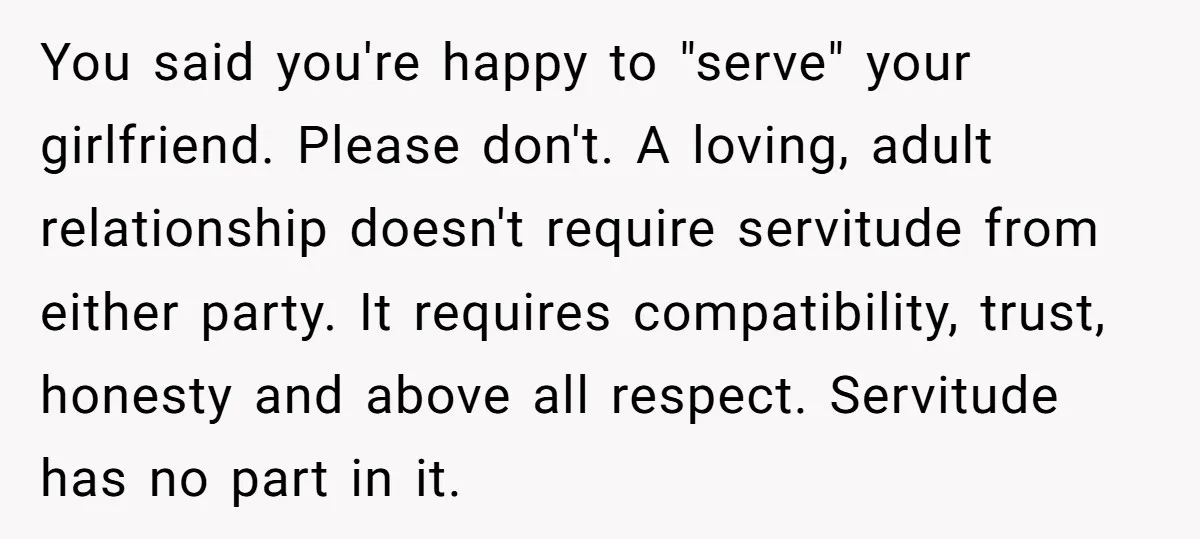 You said you're happy to "serve" your girlfriend. Please don't. A loving, adult relationship doesn't require servitude from either party. It requires compatibility, trust, honesty and above all respect. Servitude...