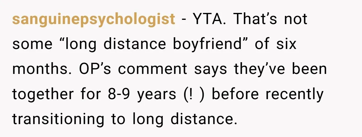 sanguinepsychologist − YTA. That’s not some “long distance boyfriend” of six months. OP’s comment says they’ve been together for 8-9 years (! ) before recently transitioning to long distance.