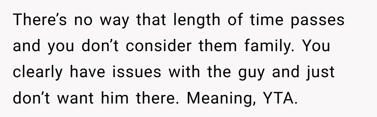 There’s no way that length of time passes and you don’t consider them family. You clearly have issues with the guy and just don’t want him there. Meaning, YTA.