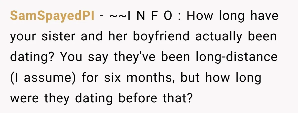 SamSpayedPI − ~~I N F O : How long have your sister and her boyfriend actually been dating? You say they've been long-distance (I assume) for six months, but how...