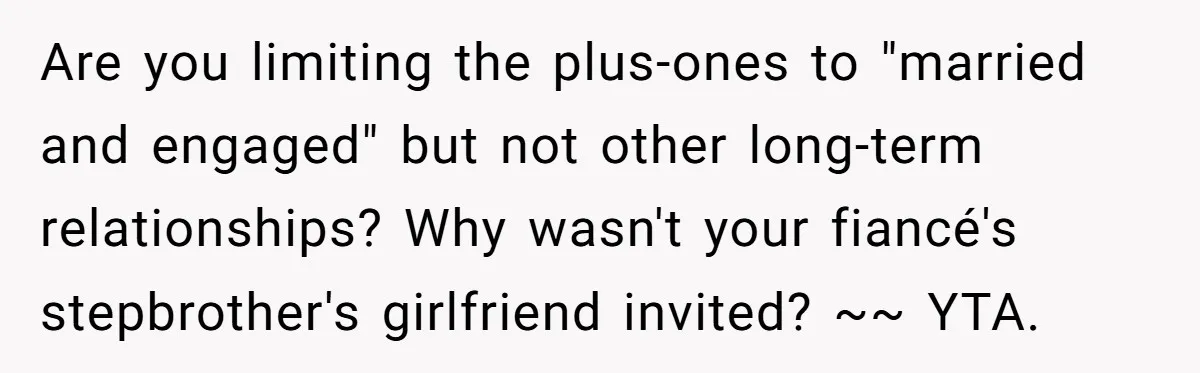 Are you limiting the plus-ones to "married and engaged" but not other long-term relationships? Why wasn't your fiancé's stepbrother's girlfriend invited? ~~ YTA.