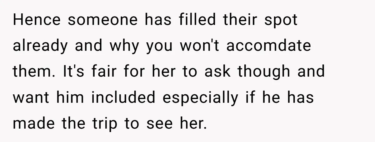 Hence someone has filled their spot already and why you won't accomdate them. It's fair for her to ask though and want him included especially if he has made the...