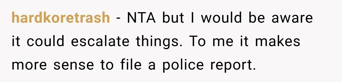 hardkoretrash − NTA but I would be aware it could escalate things. To me it makes more sense to file a police report.
