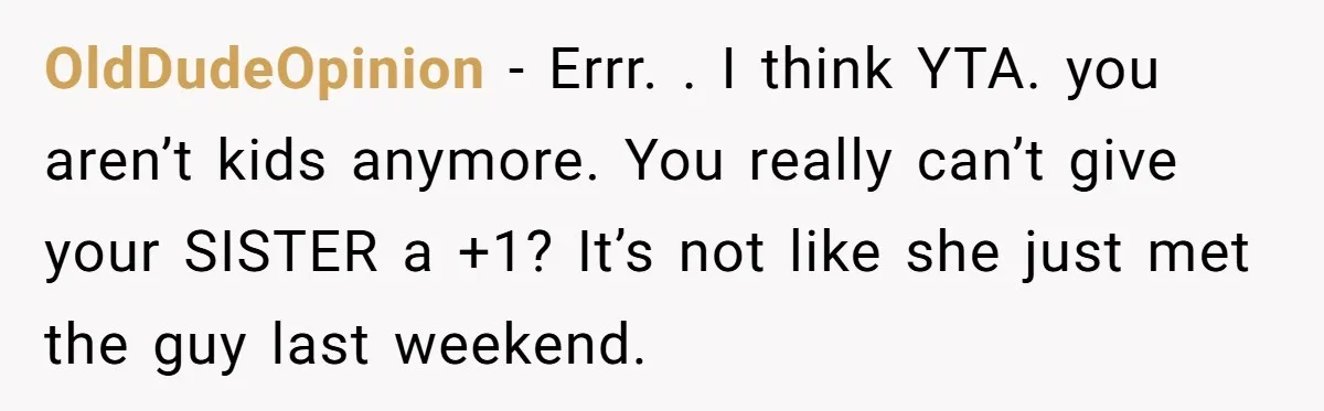 OldDudeOpinion − Errr. . I think YTA. you aren’t kids anymore. You really can’t give your SISTER a +1? It’s not like she just met the guy last weekend.