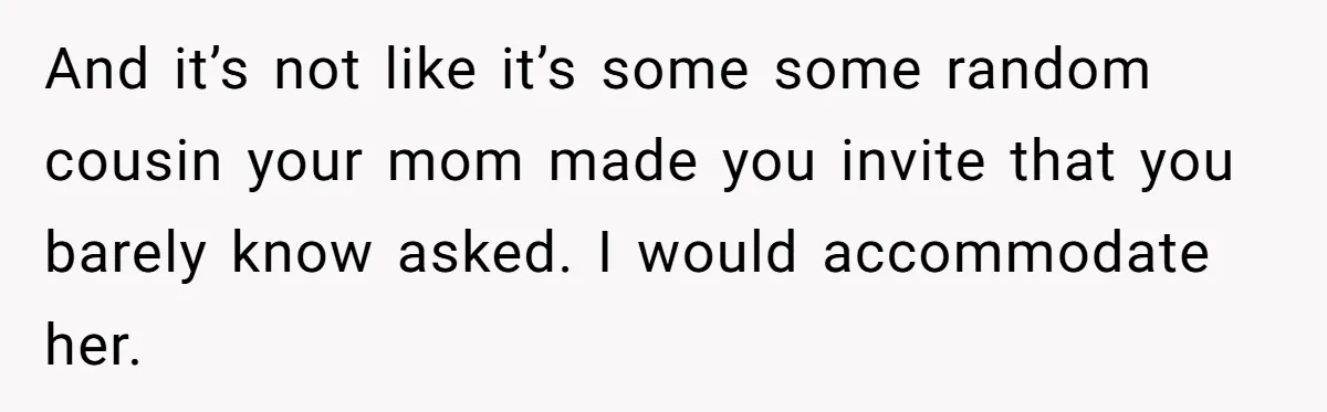 And it’s not like it’s some some random cousin your mom made you invite that you barely know asked. I would accommodate her.