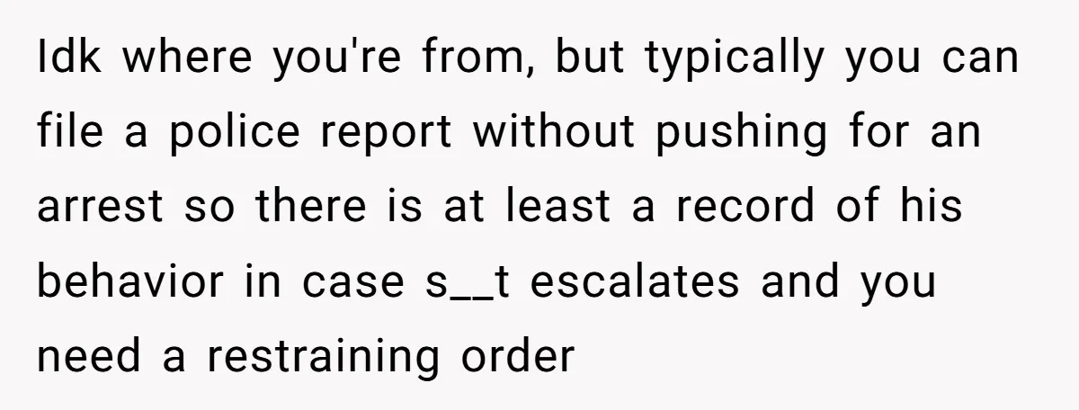 Idk where you're from, but typically you can file a police report without pushing for an arrest so there is at least a record of his behavior in case s__t...