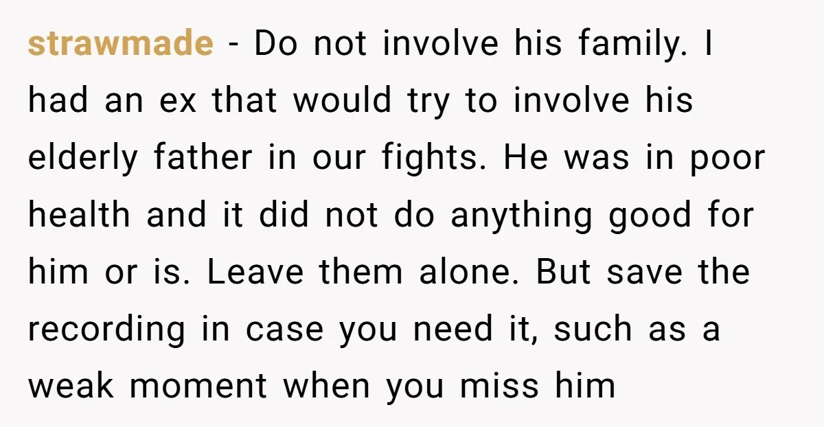 strawmade − Do not involve his family. I had an ex that would try to involve his elderly father in our fights. He was in poor health and it did...