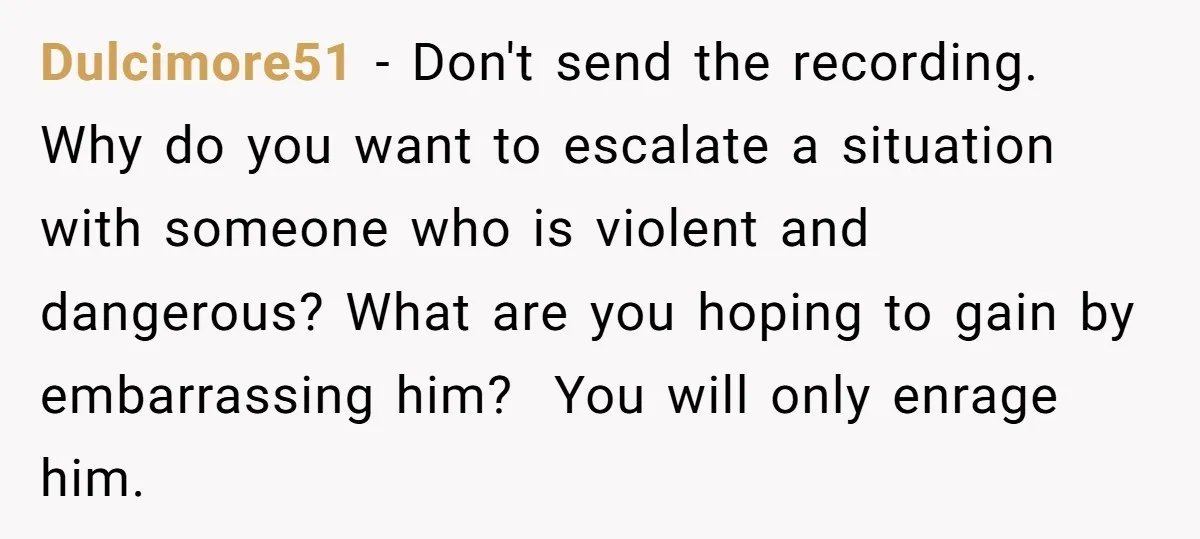 Dulcimore51 − Don't send the recording. Why do you want to escalate a situation with someone who is violent and dangerous? What are you hoping to gain by embarrassing him?...