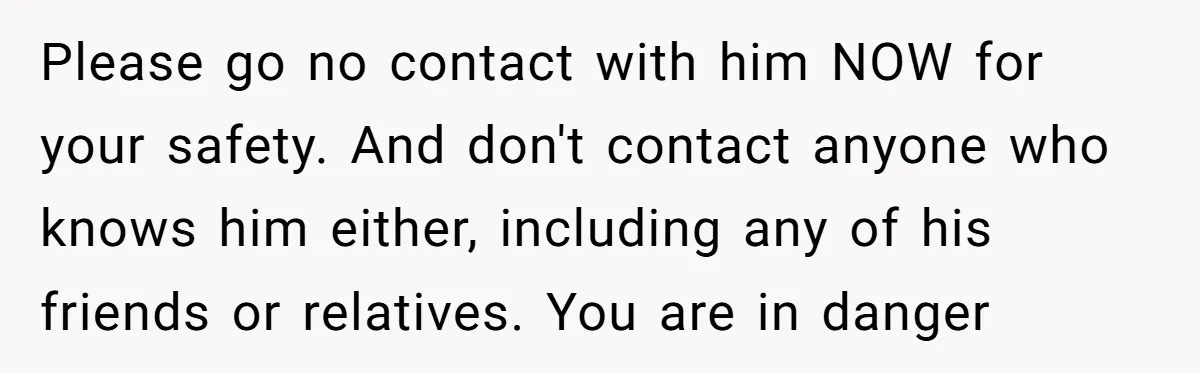 Please go no contact with him NOW for your safety. And don't contact anyone who knows him either, including any of his friends or relatives. You are in danger