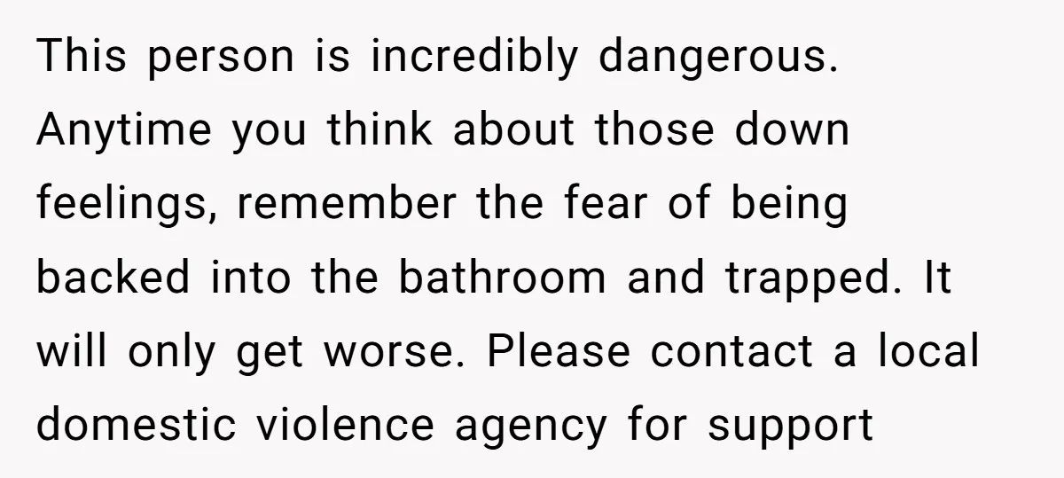This person is incredibly dangerous. Anytime you think about those down feelings, remember the fear of being backed into the bathroom and trapped. It will only get worse. Please contact...