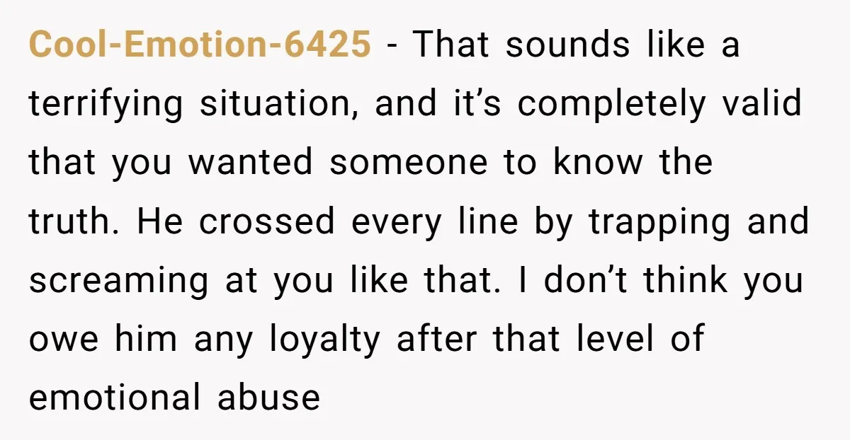 Cool-Emotion-6425 − That sounds like a terrifying situation, and it’s completely valid that you wanted someone to know the truth. He crossed every line by trapping and screaming at you...
