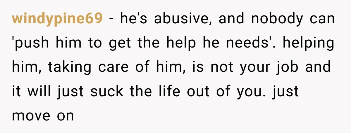 windypine69 − he's abusive, and nobody can 'push him to get the help he needs'. helping him, taking care of him, is not your job and it will just suck...