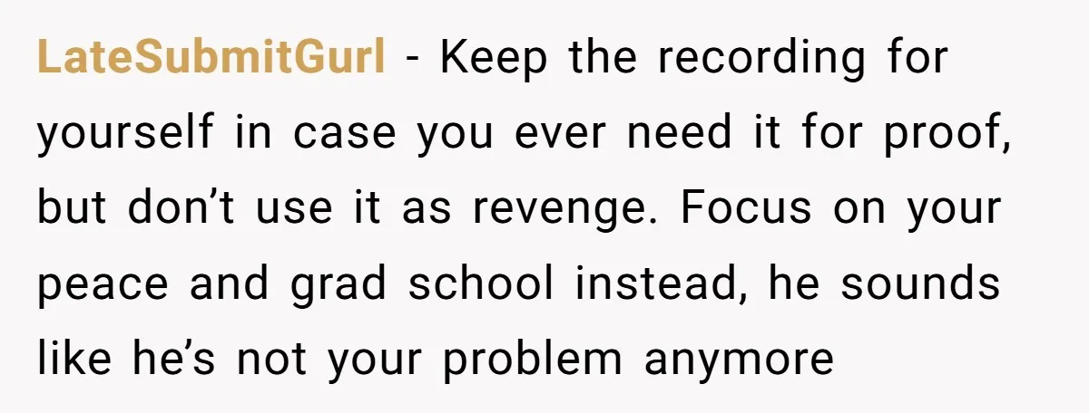 LateSubmitGurl − Keep the recording for yourself in case you ever need it for proof, but don’t use it as revenge. Focus on your peace and grad school instead, he...