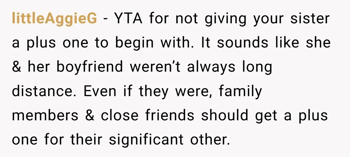 littleAggieG − YTA for not giving your sister a plus one to begin with. It sounds like she & her boyfriend weren’t always long distance. Even if they were, family...