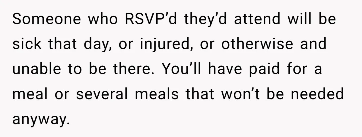 Someone who RSVP’d they’d attend will be sick that day, or injured, or otherwise and unable to be there. You’ll have paid for a meal or several meals that won’t...