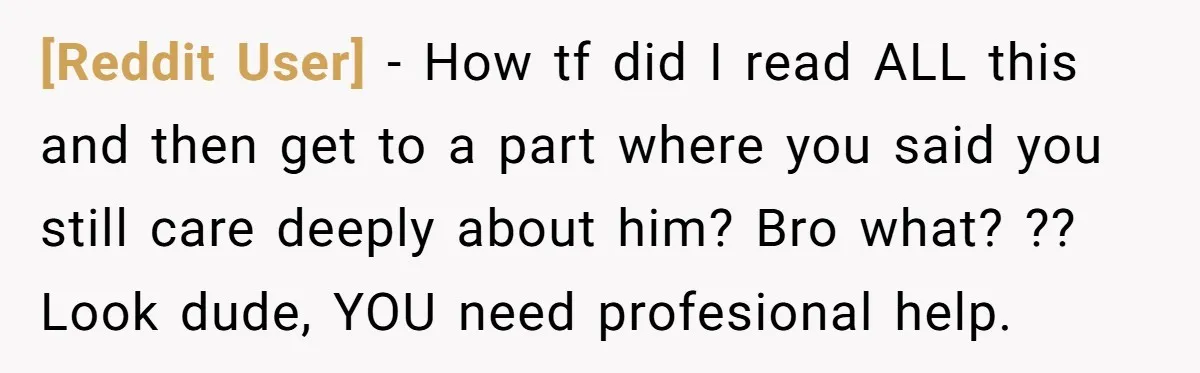 [Reddit User] − How tf did I read ALL this and then get to a part where you said you still care deeply about him? Bro what? ?? Look dude,...
