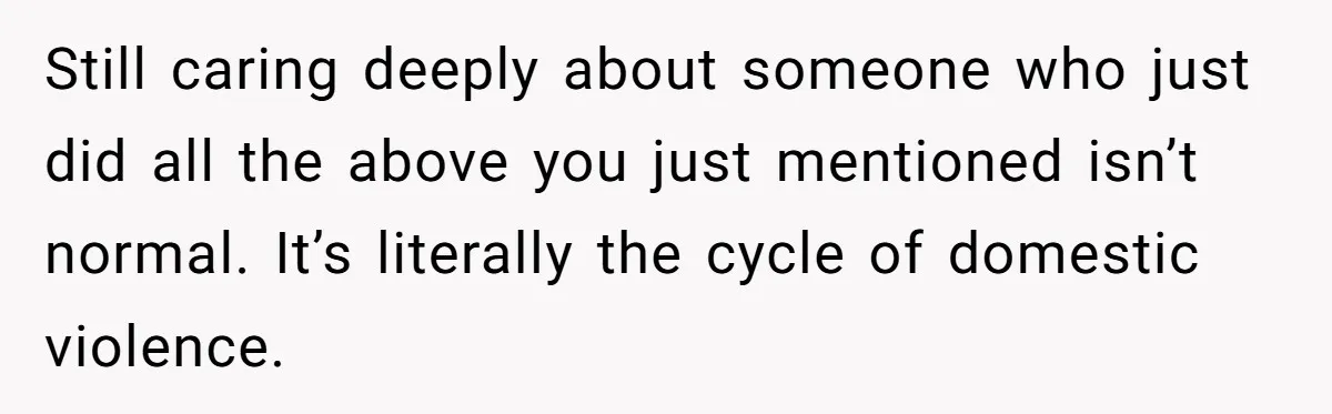 Still caring deeply about someone who just did all the above you just mentioned isn’t normal. It’s literally the cycle of domestic violence.