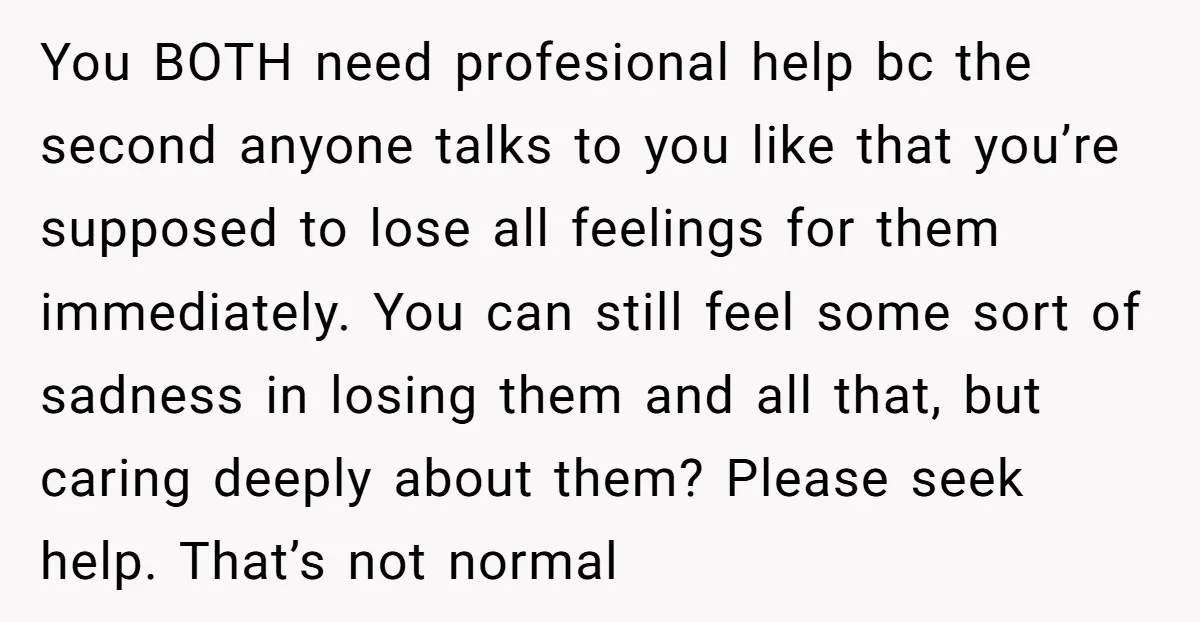 You BOTH need profesional help bc the second anyone talks to you like that you’re supposed to lose all feelings for them immediately. You can still feel some sort of...