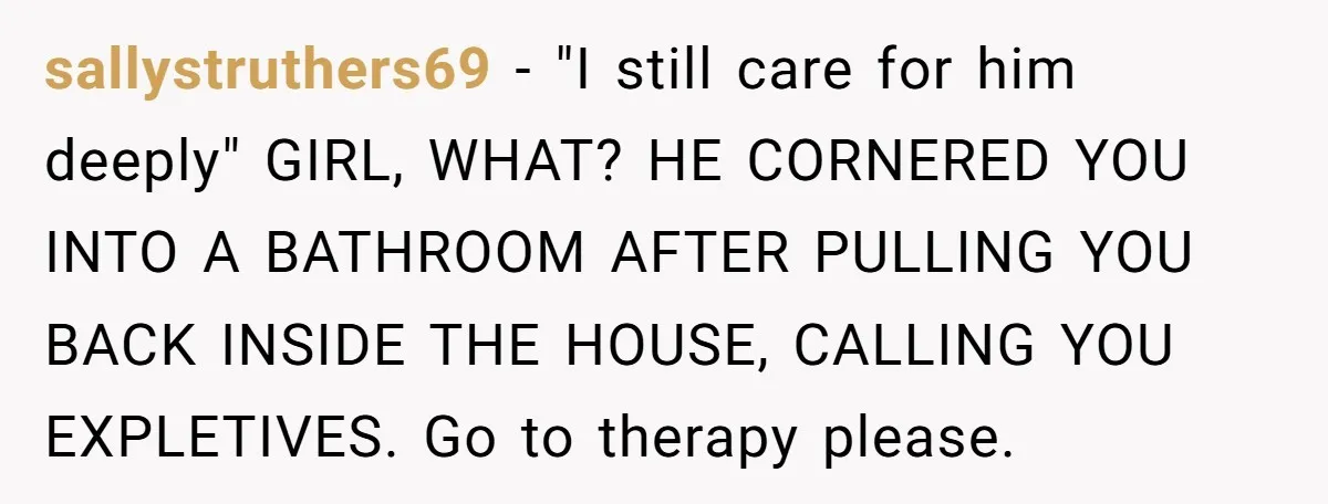 sallystruthers69 − "I still care for him deeply" GIRL, WHAT? HE CORNERED YOU INTO A BATHROOM AFTER PULLING YOU BACK INSIDE THE HOUSE, CALLING YOU EXPLETIVES. Go to therapy please.