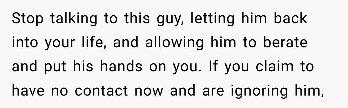 Stop talking to this guy, letting him back into your life, and allowing him to berate and put his hands on you. If you claim to have no contact now...