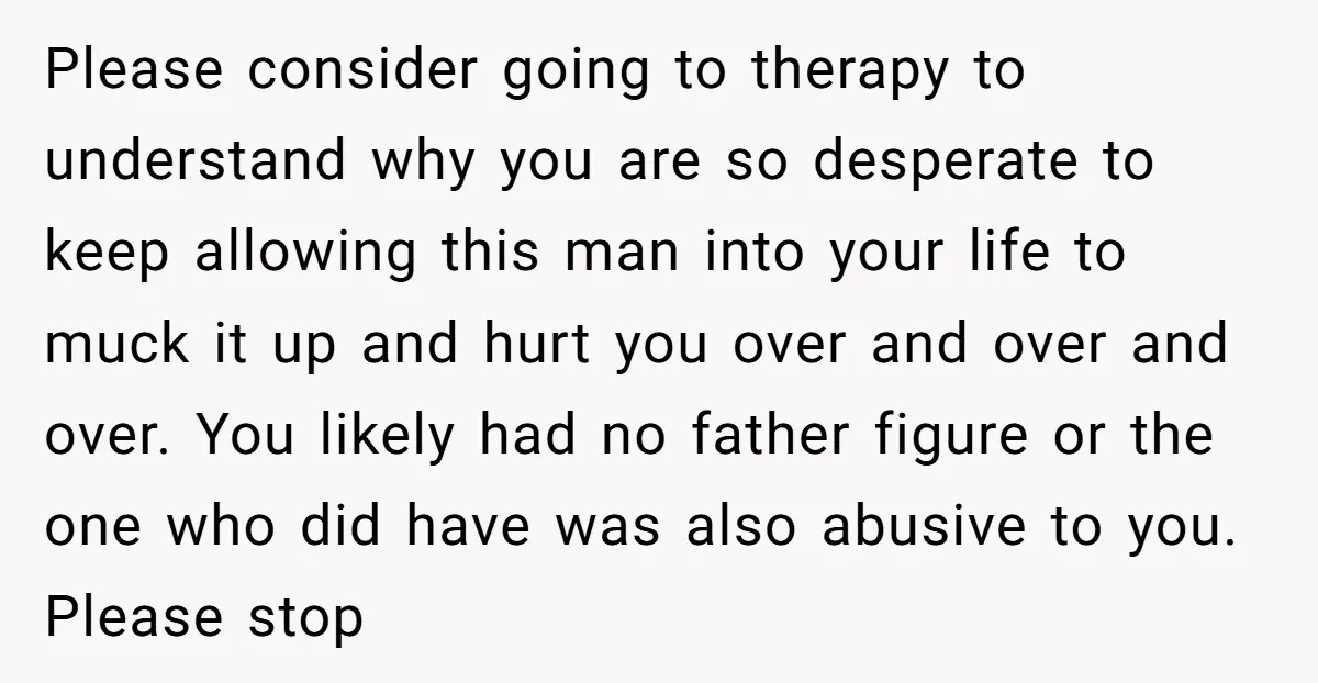Please consider going to therapy to understand why you are so desperate to keep allowing this man into your life to muck it up and hurt you over and over...