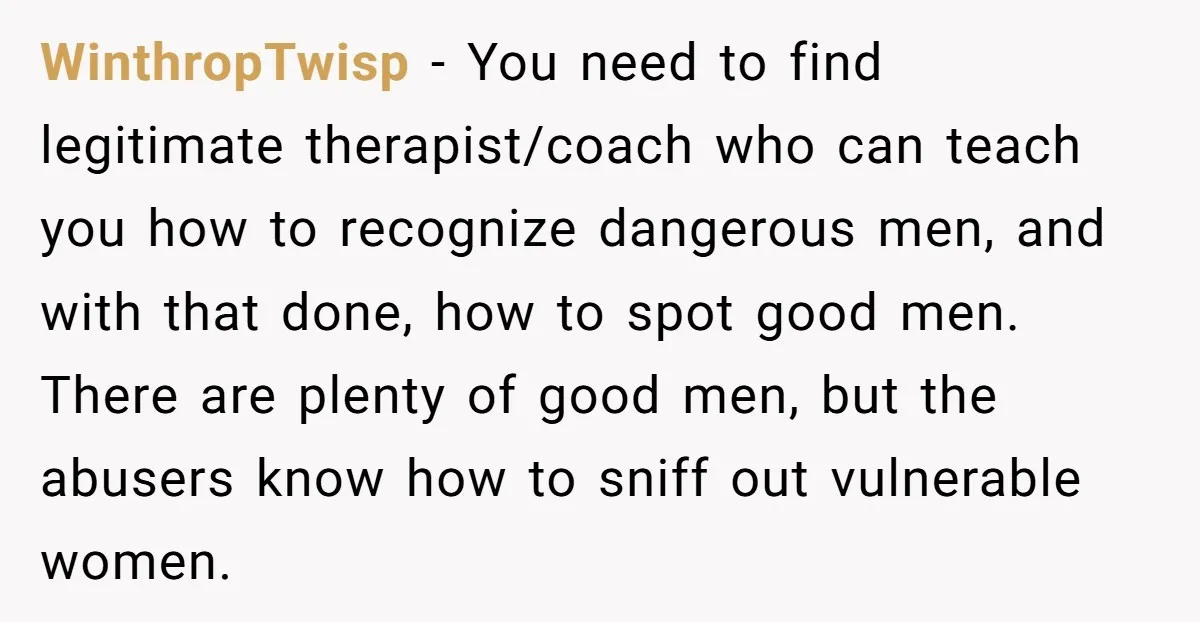 WinthropTwisp − You need to find legitimate therapist/coach who can teach you how to recognize dangerous men, and with that done, how to spot good men. There are plenty of...