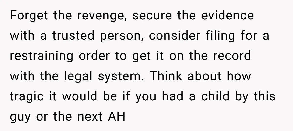 Forget the revenge, secure the evidence with a trusted person, consider filing for a restraining order to get it on the record with the legal system. Think about how tragic...
