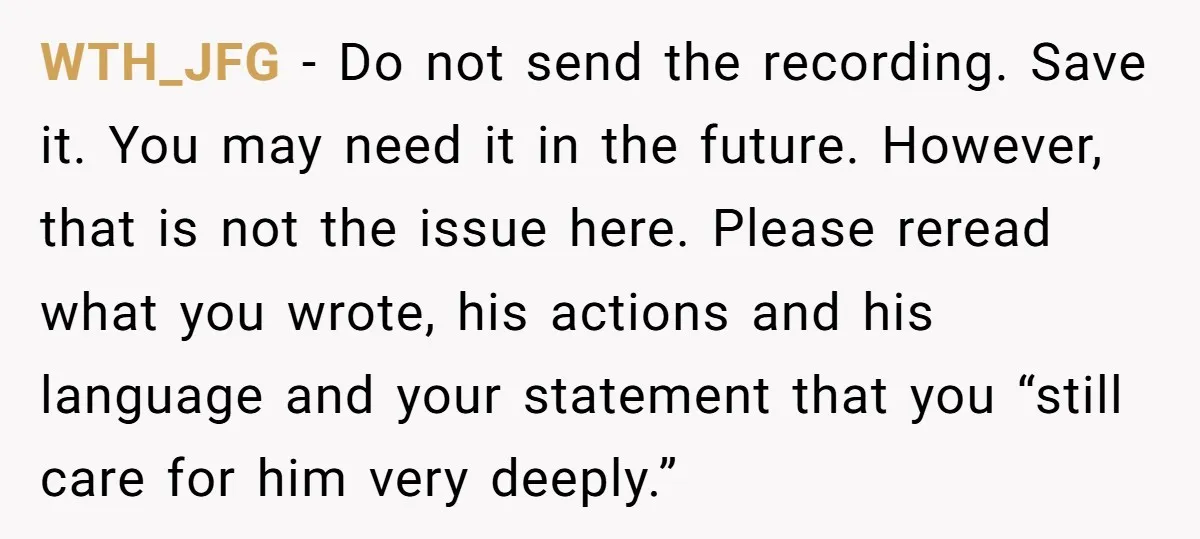 WTH_JFG − Do not send the recording. Save it. You may need it in the future. However, that is not the issue here. Please reread what you wrote, his actions...
