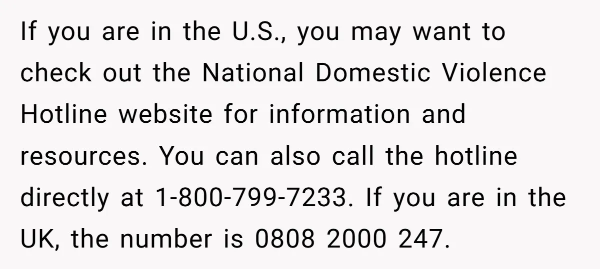 If you are in the U.S., you may want to check out the National Domestic Violence Hotline website for information and resources. You can also call the hotline directly at...