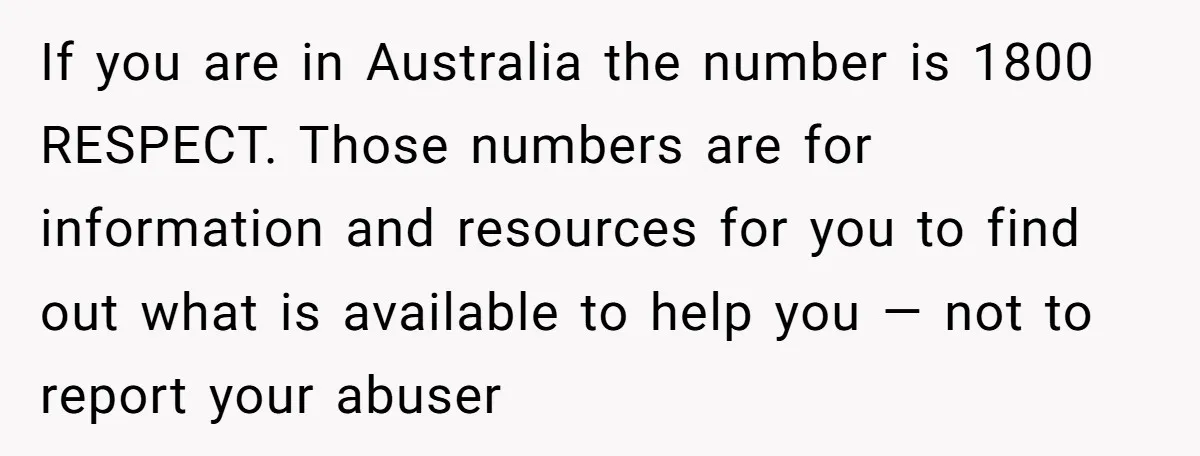 If you are in Australia the number is 1800 RESPECT. Those numbers are for information and resources for you to find out what is available to help you — not...