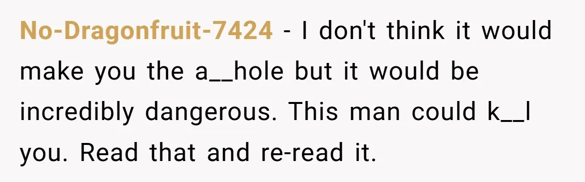 No-Dragonfruit-7424 − I don't think it would make you the a__hole but it would be incredibly dangerous. This man could k__l you. Read that and re-read it.