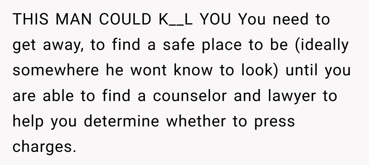 THIS MAN COULD K__L YOU You need to get away, to find a safe place to be (ideally somewhere he wont know to look) until you are able to find...