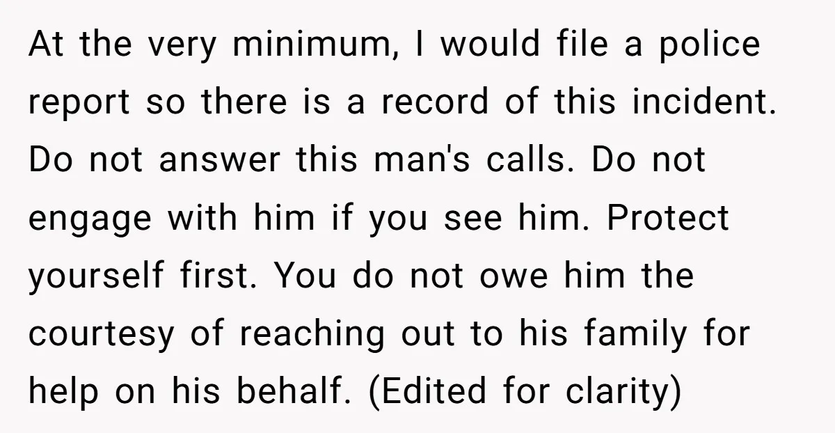 At the very minimum, I would file a police report so there is a record of this incident. Do not answer this man's calls. Do not engage with him if...