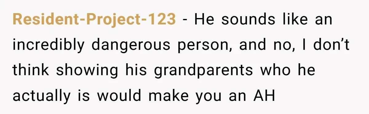Resident-Project-123 − He sounds like an incredibly dangerous person, and no, I don’t think showing his grandparents who he actually is would make you an AH